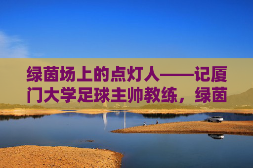 绿茵场上的点灯人——记厦门大学足球主帅教练，绿茵点灯人，厦门大学足球主帅