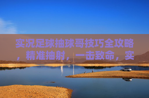 实况足球抽球哥技巧全攻略，精准抽射，一击致命，实况足球抽球哥技巧，精准抽射一击致命