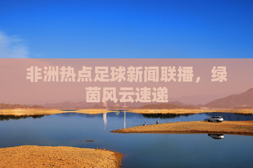 非洲热点足球新闻联播，绿茵风云速递