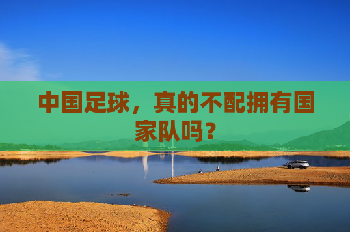 中国足球，真的不配拥有国家队吗？