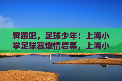 奔跑吧，足球少年！上海小学足球赛燃情启幕，上海小学足球赛燃情启幕，奔跑吧，足球少年！