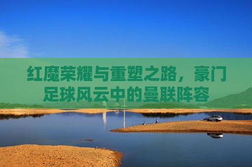 红魔荣耀与重塑之路，豪门足球风云中的曼联阵容