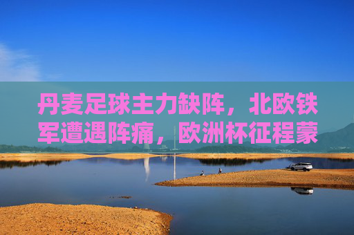 丹麦足球主力缺阵，北欧铁军遭遇阵痛，欧洲杯征程蒙上阴影？丹麦主力缺阵阵痛，欧洲杯征程蒙阴影？