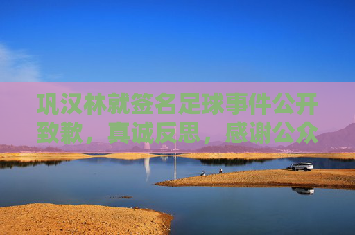 巩汉林就签名足球事件公开致歉，真诚反思，感谢公众监督