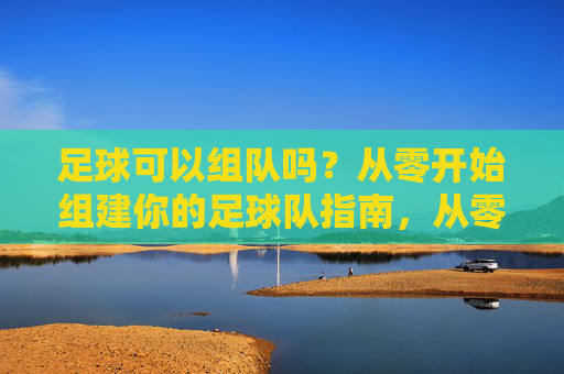 足球可以组队吗？从零开始组建你的足球队指南，从零开始组建你的足球队指南