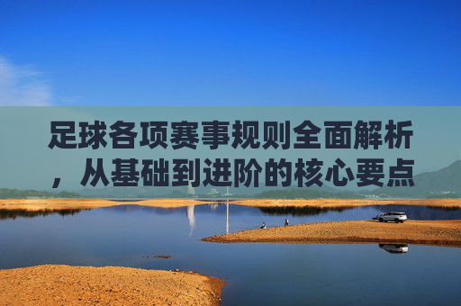 足球各项赛事规则全面解析，从基础到进阶的核心要点，足球赛事规则全解析，从基础到进阶的核心要点