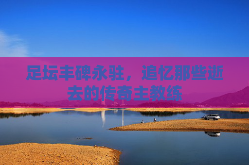 足坛丰碑永驻，追忆那些逝去的传奇主教练