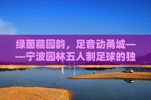 绿茵藏园韵，足音动甬城——宁波园林五人制足球的独特魅力