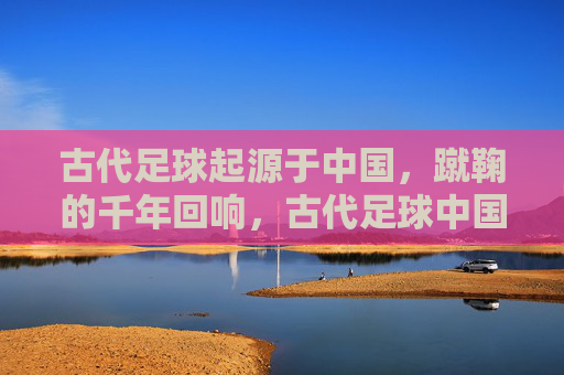 古代足球起源于中国，蹴鞠的千年回响，古代足球中国起源，蹴鞠的千年回响