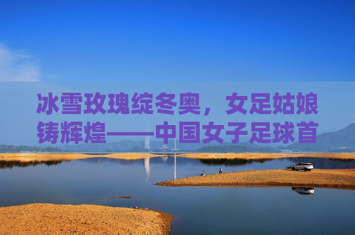 冰雪玫瑰绽冬奥，女足姑娘铸辉煌——中国女子足球首夺冬奥会冠军纪实