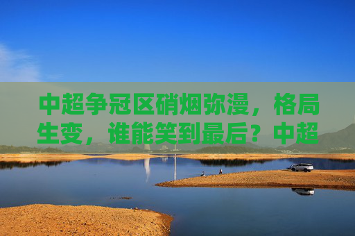 中超争冠区硝烟弥漫，格局生变，谁能笑到最后？中超争冠硝烟起，格局生变谁称王