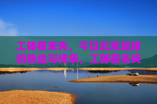工体夜未央，今日北京足球的热血与传承，工体夜未央，北京足球的热血传承