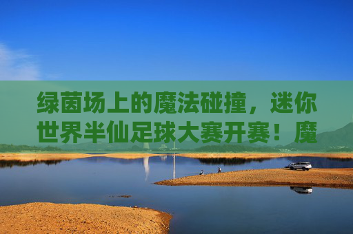 绿茵场上的魔法碰撞，迷你世界半仙足球大赛开赛！魔法碰撞！迷你世界半仙足球大赛开赛