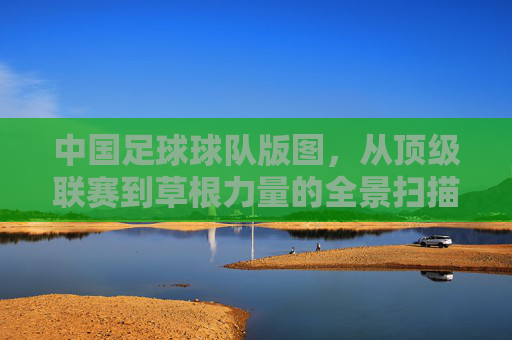 中国足球球队版图，从顶级联赛到草根力量的全景扫描