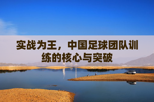 实战为王，中国足球团队训练的核心与突破