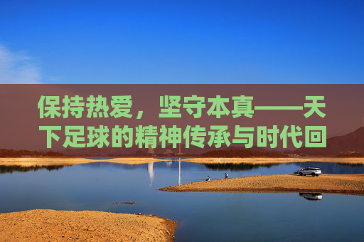 保持热爱，坚守本真——天下足球的精神传承与时代回响，天下足球，热爱本真的精神传承与时代回响