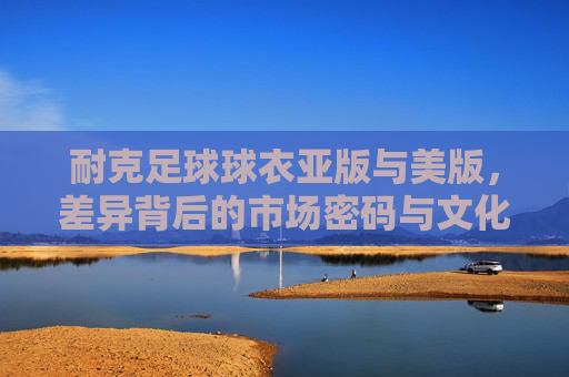 耐克足球球衣亚版与美版，差异背后的市场密码与文化密码