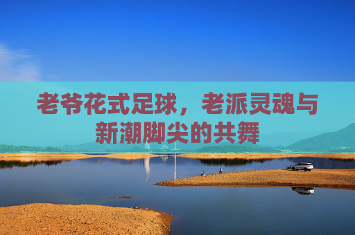 老爷花式足球,老派灵魂与新潮脚尖的共舞 老爷花式足球,老派灵魂与新潮脚尖的共舞