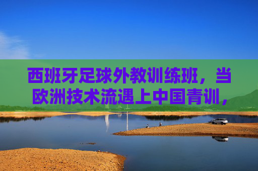 西班牙足球外教训练班，当欧洲技术流遇上中国青训，碰撞怎样的火花？