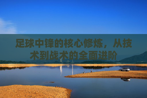 足球中锋的核心修炼，从技术到战术的全面进阶