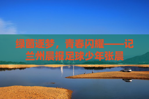 绿茵逐梦，青春闪耀——记兰州晨报足球少年张晨