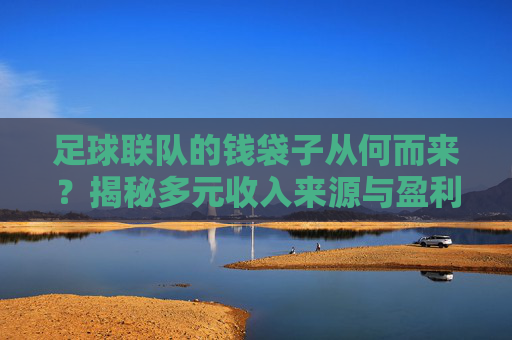 足球联队的钱袋子从何而来？揭秘多元收入来源与盈利之道