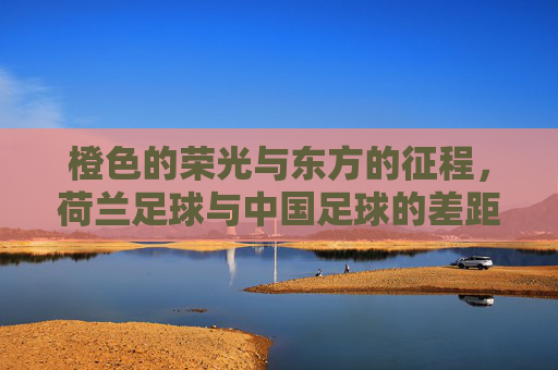 橙色的荣光与东方的征程，荷兰足球与中国足球的差距与启示
