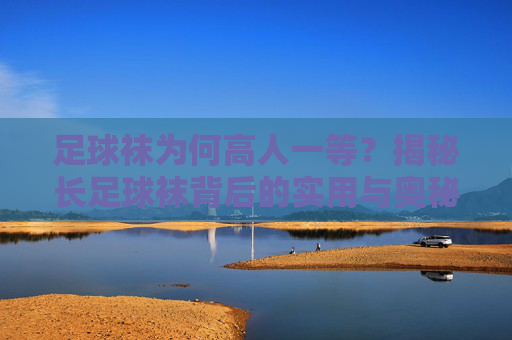 足球袜为何高人一等？揭秘长足球袜背后的实用与奥秘，足球袜的独特实用与奥秘
