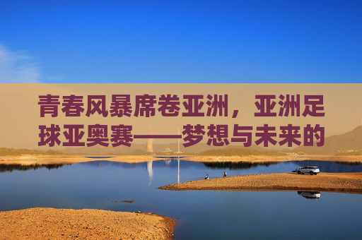 青春风暴席卷亚洲，亚洲足球亚奥赛——梦想与未来的竞技场，亚洲青春风暴，亚奥赛梦想竞技场