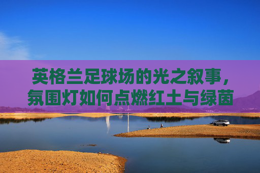 英格兰足球场的光之叙事，氛围灯如何点燃红土与绿茵的激情