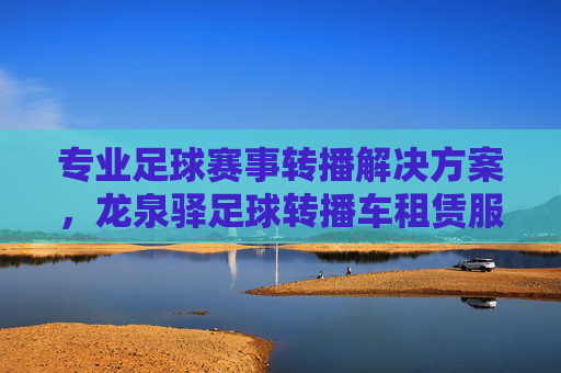 专业足球赛事转播解决方案，龙泉驿足球转播车租赁服务全解析，龙泉驿专业足球赛事转播车租赁服务全解析