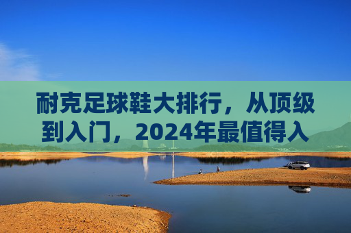 耐克足球鞋大排行，从顶级到入门，2024年最值得入手的型号推荐，2024耐克足球鞋大排行，从顶级到入门，最值得入手型号推荐