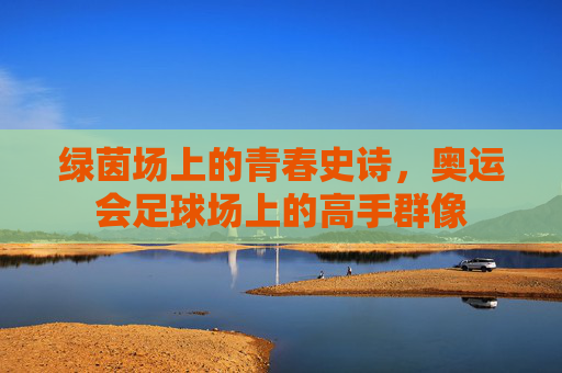 绿茵场上的青春史诗，奥运会足球场上的高手群像