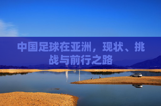 中国足球在亚洲，现状、挑战与前行之路
