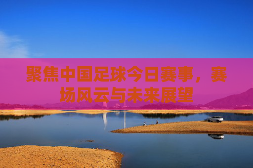 聚焦中国足球今日赛事，赛场风云与未来展望