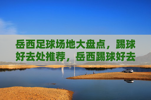 岳西足球场地大盘点，踢球好去处推荐，岳西踢球好去处，足球场地大盘点