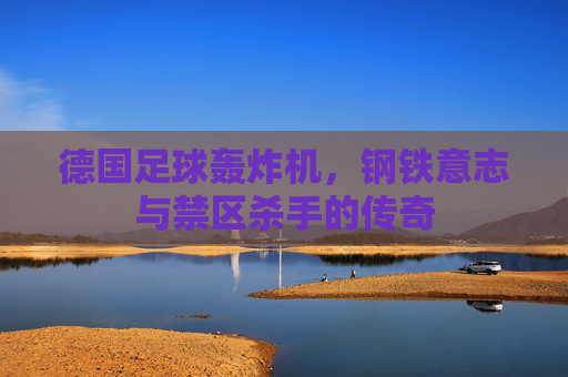 德国足球轰炸机,钢铁意志与禁区杀手的传奇 德国足球轰炸机,钢铁意志与禁区杀手的传奇