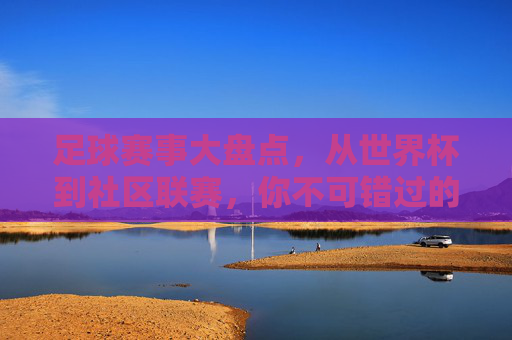 足球赛事大盘点，从世界杯到社区联赛，你不可错过的足球盛宴