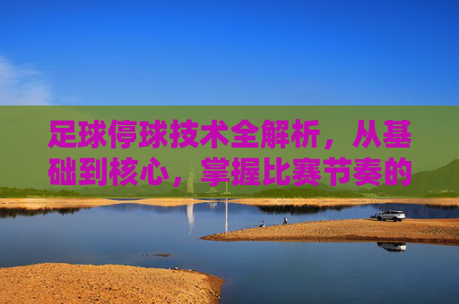 足球停球技术全解析，从基础到核心，掌握比赛节奏的关键