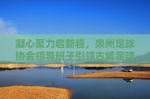 凝心聚力启新程，泉州足球协会领导班子引领古城足球振兴之路，凝心聚力启新程，泉州足协引领古城足球振兴