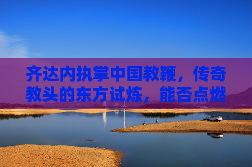 齐达内执掌中国教鞭，传奇教头的东方试炼，能否点燃国足复兴之火？