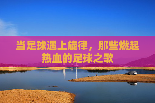 当足球遇上旋律，那些燃起热血的足球之歌