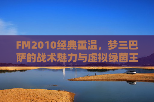 FM2010经典重温,梦三巴萨的战术魅力与虚拟绿茵王朝 FM2010经典重温,梦三巴萨的战术魅力与虚拟绿茵王朝