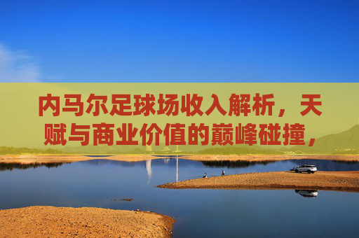 内马尔足球场收入解析，天赋与商业价值的巅峰碰撞，内马尔球场收入，天赋与商业价值的巅峰碰撞