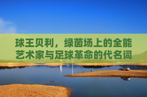 球王贝利，绿茵场上的全能艺术家与足球革命的代名词