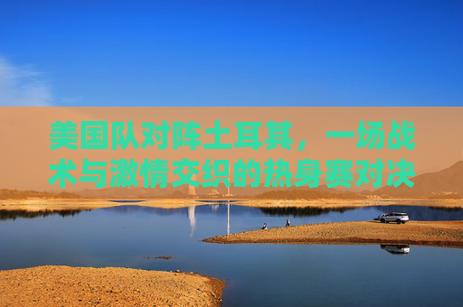 美国队对阵土耳其，一场战术与激情交织的热身赛对决