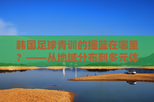韩国足球青训的摇篮在哪里？——从地域分布到多元体系的全景解析，韩国足球青训的摇篮，地域分布与多元体系全景解析