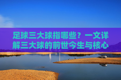 足球三大球指哪些？一文详解三大球的前世今生与核心内涵