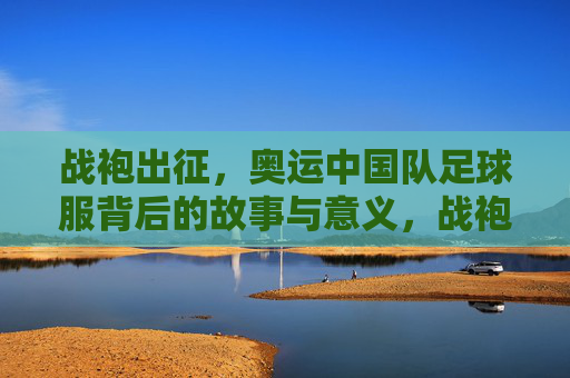 战袍出征，奥运中国队足球服背后的故事与意义，战袍出征，奥运中国足球服的故事与意义