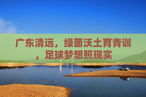 广东清远，绿茵沃土育青训，足球梦想照现实